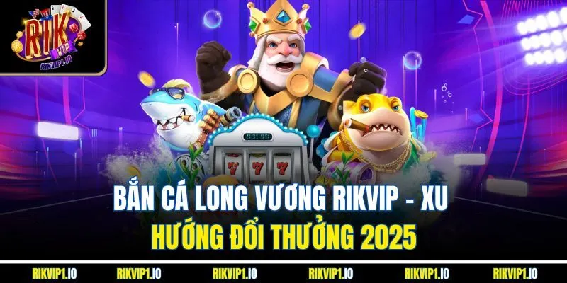 Bắn Cá Long Vương RikVip - Xu Hướng Đổi Thưởng 2025